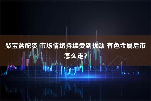 聚宝盆配资 市场情绪持续受到扰动 有色金属后市怎么走？