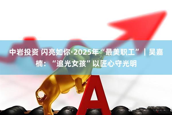 中岩投资 闪亮如你·2025年“最美职工”｜吴嘉楠：“追光女孩”以匠心守光明