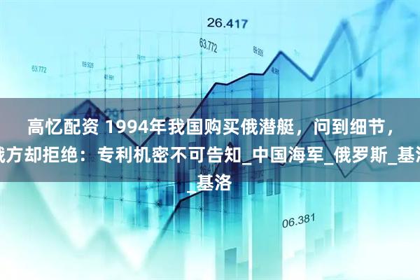 高忆配资 1994年我国购买俄潜艇，问到细节，俄方却拒绝：专利机密不可告知_中国海军_俄罗斯_基洛