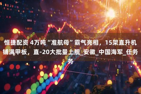 恒捷配资 4万吨“准航母”霸气亮相，15架直升机铺满甲板，直-20大批量上舰_安徽_中国海军_任务