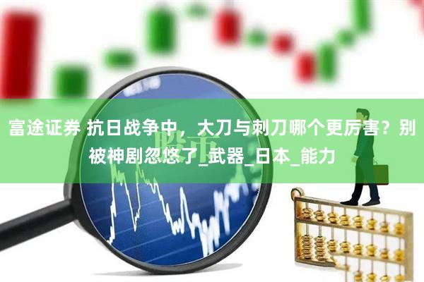富途证券 抗日战争中，大刀与刺刀哪个更厉害？别被神剧忽悠了_武器_日本_能力