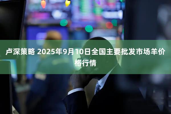 卢深策略 2025年9月10日全国主要批发市场羊价格行情