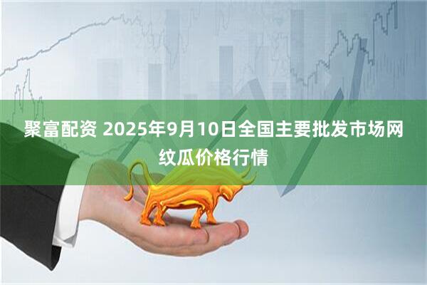 聚富配资 2025年9月10日全国主要批发市场网纹瓜价格行情