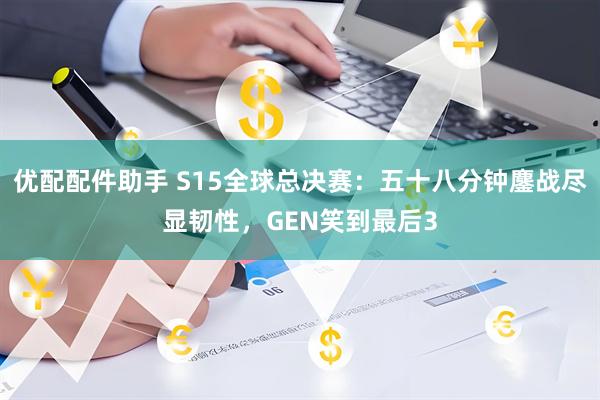 优配配件助手 S15全球总决赛：五十八分钟鏖战尽显韧性，GEN笑到最后3