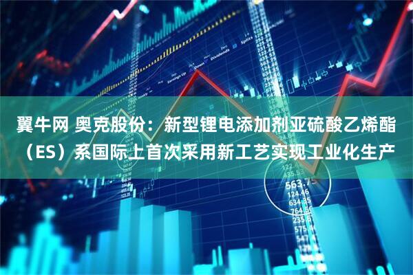 翼牛网 奥克股份：新型锂电添加剂亚硫酸乙烯酯（ES）系国际上首次采用新工艺实现工业化生产