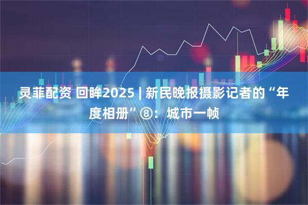 灵菲配资 回眸2025 | 新民晚报摄影记者的“年度相册”⑧：城市一帧