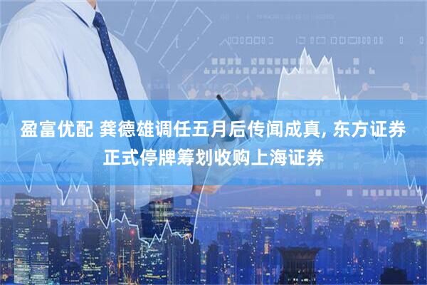 盈富优配 龚德雄调任五月后传闻成真, 东方证券正式停牌筹划收购上海证券