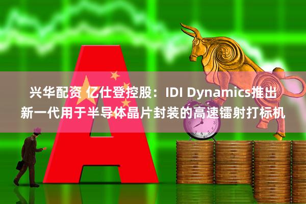 兴华配资 亿仕登控股：IDI Dynamics推出新一代用于半导体晶片封装的高速镭射打标机